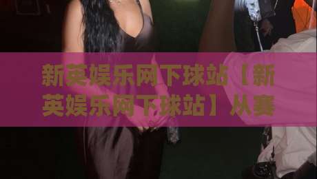 新英娱乐网下球站【新英娱乐网下球站】从赛前数据到临场决策：一个体育迷的信息整理思路(新英娱乐网下球站)-最大权威网页下球站指南蓝光低水无需注册观看解说