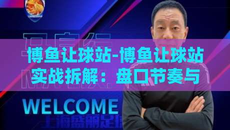 博鱼让球站-博鱼让球站实战拆解：盘口节奏与场景化预判【博鱼让球站】-今日最新外围博球站半全场动画水位精彩片段流畅代理