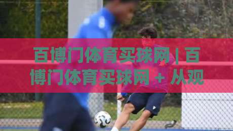 百博门体育买球网 | 百博门体育买球网 + 从观赛到互动：2026年体育迷的线上聚集地新体验-最全手机信誉比球网1080P官网无插件低调看冠军走盘