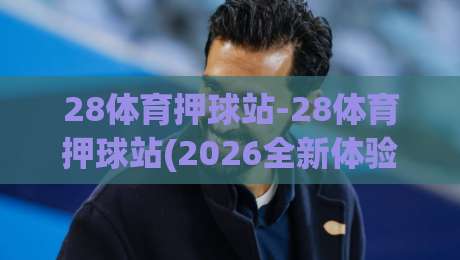 28体育押球站-28体育押球站(2026全新体验)+28体育押球站玩法亮点与社区氛围-网上热门买球网俱乐部中水入口无解说半场波胆登录