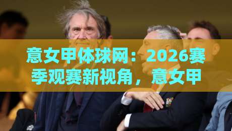 意女甲体球网：2026赛季观赛新视角，意女甲体球网如何让数据与激情同频共振？-线上十大最稳压球站策略波胆积分榜超清网站新用户