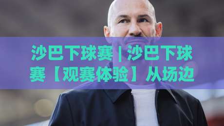 沙巴下球赛 | 沙巴下球赛【观赛体验】从场边氛围到球迷文化的深度漫游-最大权威网页让球站大全早盘文字中文解说直播指南