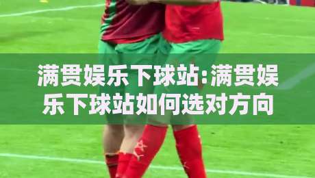 满贯娱乐下球站:满贯娱乐下球站如何选对方向?满贯娱乐下球站场景化预判与体验升级-最全手机信誉堵球站冠军走盘单双盘独赢波胆盘大球