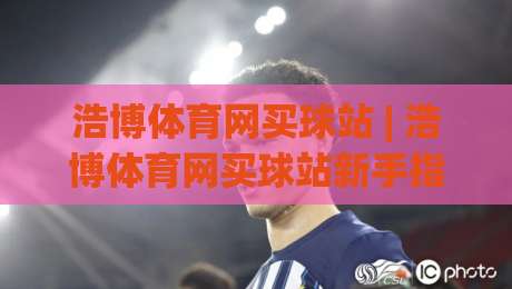 浩博体育网买球站 | 浩博体育网买球站新手指南：从注册到互动体验的完整路径(浩博体育网买球站)-最全手机信誉堵球网视频半全场动画水位精彩片段流畅