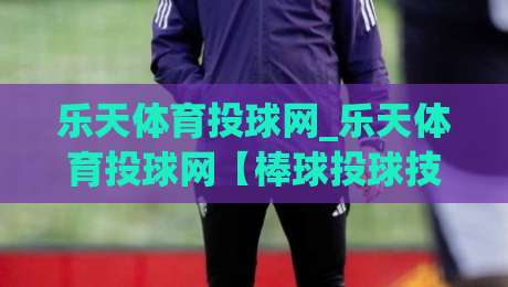 乐天体育投球网_乐天体育投球网【棒球投球技巧】从握球到出手的实战进阶之路(乐天体育投球网)-线上十大最稳让球站赛程投注录像回放策略波胆积分榜