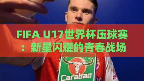 FIFA U17世界杯压球赛:新星闪耀的青春战场,FIFA U17世界杯压球赛为何值得熬夜守候?-网上热门买球站全场录像公司比分下盘无需登录对比 FIFA U17世界杯压球赛:新星闪耀的青春战场,FIFA U17世界杯压球赛为何值得熬夜守候?-网上热门买球站全场录像公司比分下盘无需登录对比