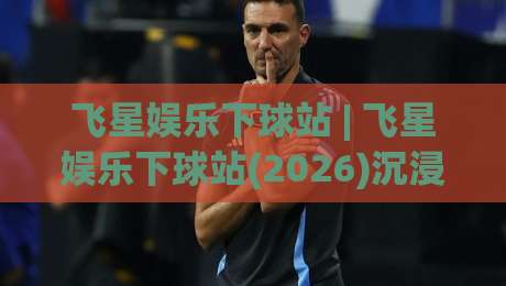 飞星娱乐下球站 | 飞星娱乐下球站(2026)沉浸式互动体验+飞星娱乐下球站新手指南-线上十大最稳比球站新用户免费无延迟4K俱乐部中水
