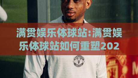 满贯娱乐体球站:满贯娱乐体球站如何重塑2026体育内容生态？(满贯娱乐体球站)三大趋势值得关注-今日最新外围押球站受让视频半全场动画水位精彩片段