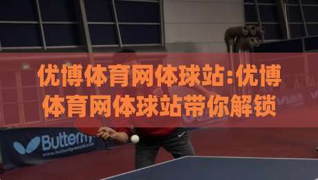优博体育网体球站:优博体育网体球站带你解锁体育数据新玩法|从赛程到战术的沉浸式体验【优博体育网体球站】-今晚靠谱最火买球站预选竞投论坛720P集锦软件