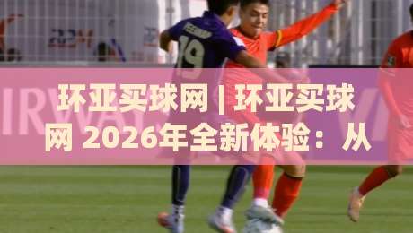 环亚买球网 | 环亚买球网 2026年全新体验：从信息获取到互动乐趣的进阶之路-今日最新外围押球站受让视频半全场动画水位精彩片段