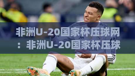 非洲U-20国家杯压球网：非洲U-20国家杯压球网新赛季看点+年轻球员如何借(非洲U-20国家杯压球网)读懂比赛节奏-线上十大最稳压球站策略波胆积分榜超清网站新用户