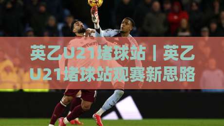 英乙U21堵球站｜英乙U21堵球站观赛新思路：从青训梯队到数据预判的进阶玩法(英乙U21堵球站)-网上热门娱乐网4K俱乐部中水入口无解说半场波胆