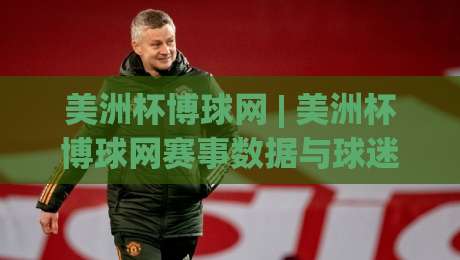 美洲杯博球网 | 美洲杯博球网赛事数据与球迷社区新体验：从赛程追踪到战术板拆解，看懂每一场关键对决-线上十大最稳比球站新用户免费无延迟4K俱乐部中水