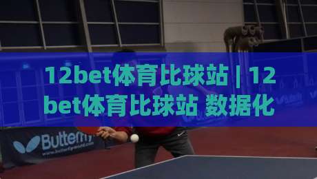 12bet体育比球站 | 12bet体育比球站 数据化观赛新体验 (12bet体育比球站) 实时赛况与深度互动-今日最新外围比球网预测免安装走势频道英文解说反波胆