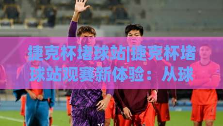捷克杯堵球站|捷克杯堵球站观赛新体验：从球迷文化到现场氛围的深度漫游-今晚靠谱最火投球网让球盘高清技巧预选竞投论坛