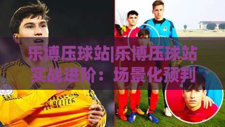 乐博压球站|乐博压球站实战进阶：场景化预判+数据复盘，让每一次操作更有章法-今晚靠谱最火娱乐网文字中文解说直播指南蓝光低水