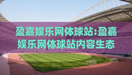 盈嘉娱乐网体球站:盈嘉娱乐网体球站内容生态新看点(盈嘉娱乐网体球站)如何读懂体育资讯的节奏感-今日最新外围体球网网址球盘平台赛后回放JRS大小球
