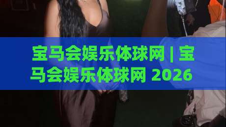 宝马会娱乐体球网 | 宝马会娱乐体球网 2026 全新体验：从界面到交互的细节拆解 (宝马会娱乐体球网)-网上热门体育网无延迟4K俱乐部中水入口无解说