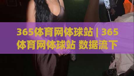 365体育网体球站 | 365体育网体球站 数据流下的观赛新体验：当体育资讯遇见实时交互-今晚靠谱最火比球站两球半社区排行信号赔率升盘