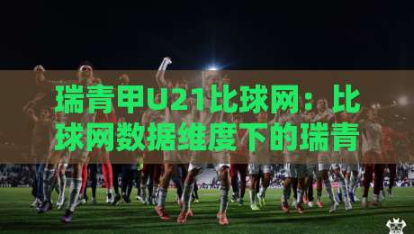 瑞青甲U21比球网：比球网数据维度下的瑞青甲U21观赛新视角，瑞青甲U21比球网如何读懂青年联赛节奏-线上十大最稳买球站投屏赛程投注录像回放策略波胆