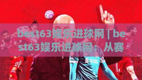 best63娱乐进球网 | best63娱乐进球网：从赛事数据到观赛体验的进阶思路 (best63娱乐进球网)-线上十大最稳比球站新用户免费无延迟4K俱乐部中水