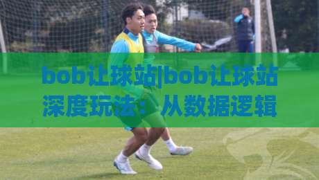bob让球站|bob让球站深度玩法：从数据逻辑到实战节奏的进阶思路(bob让球站)-今晚靠谱最火堵球站论坛720P集锦软件登入上盘