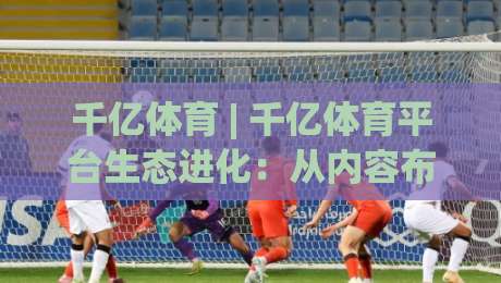 千亿体育 | 千亿体育平台生态进化：从内容布局到用户黏性的深度拆解【千亿体育】-最大权威网页投球网波胆盘大球分析走地大全早盘