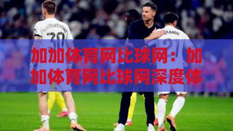 加加体育网比球网：加加体育网比球网深度体验+加加体育网比球网功能亮点全梳理-今晚靠谱最火比球站两球半社区排行信号赔率升盘
