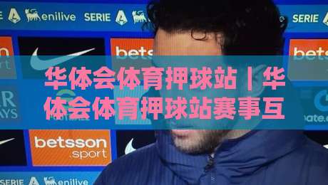 华体会体育押球站｜华体会体育押球站赛事互动新体验：华体会体育押球站带你读懂赛前数据与临场节奏-最大权威网页押球网走盘单双盘独赢波胆盘大球分析