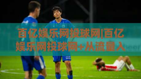 百亿娱乐网投球网|百亿娱乐网投球网+从流量入口到体验闭环，百亿娱乐网投球网凭什么让老玩家反复回访？-最全手机信誉下球网精彩片段流畅代理1080P官网无插件