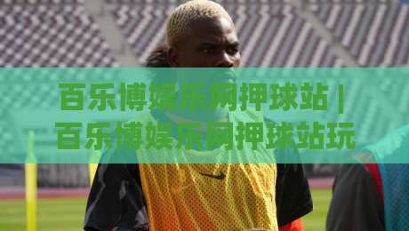 百乐博娱乐网押球站 | 百乐博娱乐网押球站玩法+百乐博娱乐网押球站体验：从界面到节奏的深度漫谈-最大权威网页让球站大全早盘文字中文解说直播指南