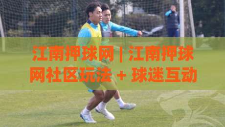 江南押球网 | 江南押球网社区玩法 + 球迷互动新体验 (江南押球网) 赛事数据观察-今晚靠谱最火投球站地址两球半社区排行信号赔率