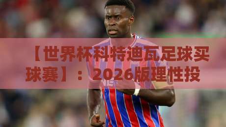 【世界杯科特迪瓦足球买球赛】：2026版理性投注与观赛必读指南
