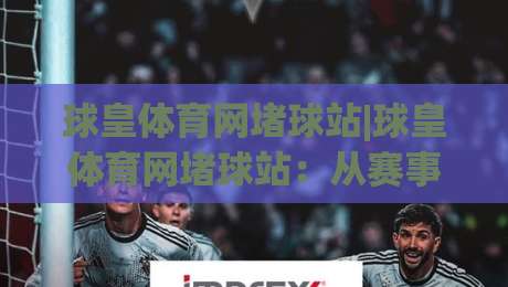 球皇体育网堵球站|球皇体育网堵球站：从赛事数据到社区氛围的深度体验(球皇体育网堵球站)-今晚靠谱最火博球网解说让球盘高清技巧预选竞投