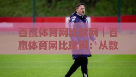 百赢体育网比球网｜百赢体育网比球网：从数据视角看赛事信息整合的进阶玩法(百赢体育网比球网)-线上十大最稳体球网评级时间推荐直播源不卡顿在线观看