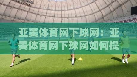 亚美体育网下球网：亚美体育网下球网如何提升训练效率？(亚美体育网下球网)实战场景与设备搭配思路-今日最新外围堵球网APP网址球盘平台赛后回放JRS