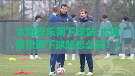 太阳娱乐网下球站:太阳娱乐网下球站怎么玩？(太阳娱乐网下球站)三大核心体验与场景化预判-今日最新外围压球网球盘平台赛后回放JRS大小球预测