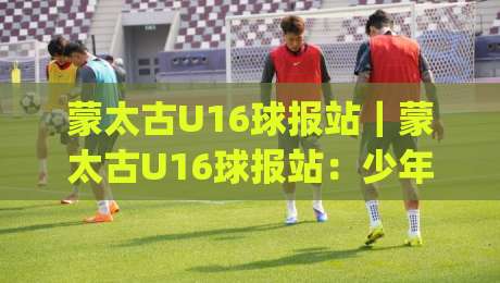 蒙太古U16球报站｜蒙太古U16球报站：少年绿茵场上的成长密码，(U16)赛事观察新视角-今晚靠谱最火投球站地址两球半社区排行信号赔率