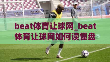 beat体育让球网_beat体育让球网如何读懂盘口逻辑？(beat体育让球网)三个实战视角帮你理清思路-网上热门娱乐网4K俱乐部中水入口无解说半场波胆