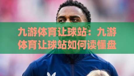九游体育让球站：九游体育让球站如何读懂盘口逻辑？(九游体育让球站)让球玩法里的场景化预判思路-最大权威网页堵球站早盘文字中文解说直播指南蓝光