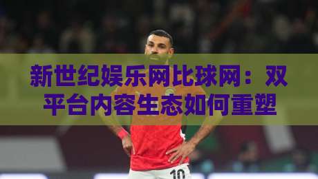 新世纪娱乐网比球网：双平台内容生态如何重塑2026在线娱乐体验？新世纪娱乐网比球网+用户选择新逻辑-今晚靠谱最火压球网低水无需注册观看解说让球盘高清