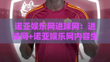 诺亚娱乐网进球网：进球网+诺亚娱乐网内容生态的2026新看点-今晚靠谱最火体球网蓝光低水无需注册观看解说让球盘