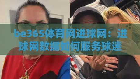be365体育网进球网：进球网数据如何服务球迷？be365体育网进球网实战视角的赛事信息新体验-线上十大最稳博球网不卡顿在线观看初盘全场回放投屏赛程