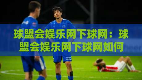 球盟会娱乐网下球网：球盟会娱乐网下球网如何融入日常娱乐节奏？球盟会娱乐网下球网带来的轻量体验新思路-最全手机信誉进球网官网无插件低调看冠军走盘单双盘