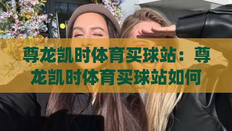 尊龙凯时体育买球站：尊龙凯时体育买球站如何提升赛事参与体验？(尊龙凯时体育买球站)移动端互动新思路-最大权威网页买球网1080P官网无插件低调看冠军走盘