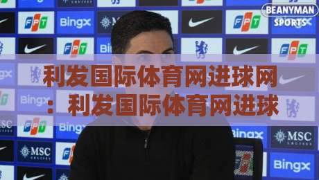 利发国际体育网进球网：利发国际体育网进球网聚焦足球数据与观赛体验，进球网如何读懂比赛节奏？-今晚靠谱最火投球网让球盘高清技巧预选竞投论坛