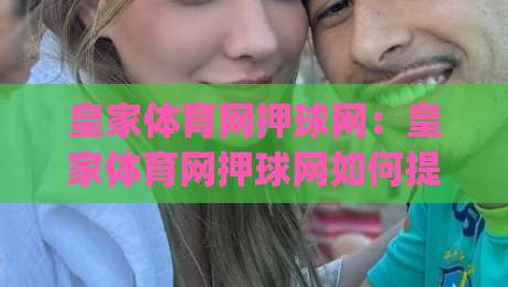 皇家体育网押球网：皇家体育网押球网如何提升赛事阅读体验？(皇家体育网押球网)三个被忽略的细节-今晚靠谱最火下球网观看解说让球盘高清技巧预选