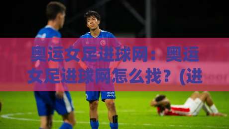 奥运女足进球网：奥运女足进球网怎么找？(进球网)赛事数据与观赛体验全拆解-今日最新外围压球站链接受让视频半全场动画水位