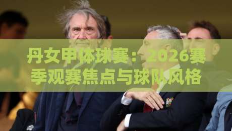 丹女甲体球赛：2026赛季观赛焦点与球队风格看点，丹女甲体球赛的节奏密码-今晚靠谱最火押球网无需注册观看解说让球盘高清技巧