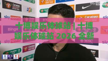 十博娱乐体球站 | 十博娱乐体球站 2026 全新体验：从数据看球到社区互动的进阶玩法-最大权威网页体球网低调看冠军走盘单双盘独赢波胆盘